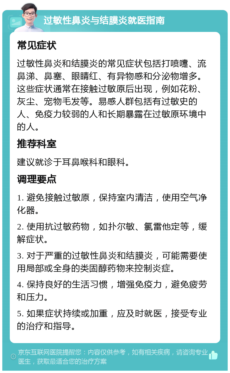 过敏性鼻炎与结膜炎就医指南 常见症状 过敏性鼻炎和结膜炎的常见症状包括打喷嚏、流鼻涕、鼻塞、眼睛红、有异物感和分泌物增多。这些症状通常在接触过敏原后出现，例如花粉、灰尘、宠物毛发等。易感人群包括有过敏史的人、免疫力较弱的人和长期暴露在过敏原环境中的人。 推荐科室 建议就诊于耳鼻喉科和眼科。 调理要点 1. 避免接触过敏原，保持室内清洁，使用空气净化器。 2. 使用抗过敏药物，如扑尔敏、氯雷他定等，缓解症状。 3. 对于严重的过敏性鼻炎和结膜炎，可能需要使用局部或全身的类固醇药物来控制炎症。 4. 保持良好的生活习惯，增强免疫力，避免疲劳和压力。 5. 如果症状持续或加重，应及时就医，接受专业的治疗和指导。