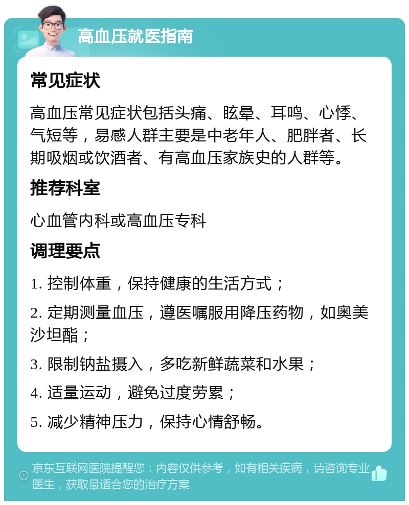 高血压就医指南 常见症状 高血压常见症状包括头痛、眩晕、耳鸣、心悸、气短等，易感人群主要是中老年人、肥胖者、长期吸烟或饮酒者、有高血压家族史的人群等。 推荐科室 心血管内科或高血压专科 调理要点 1. 控制体重，保持健康的生活方式； 2. 定期测量血压，遵医嘱服用降压药物，如奥美沙坦酯； 3. 限制钠盐摄入，多吃新鲜蔬菜和水果； 4. 适量运动，避免过度劳累； 5. 减少精神压力，保持心情舒畅。