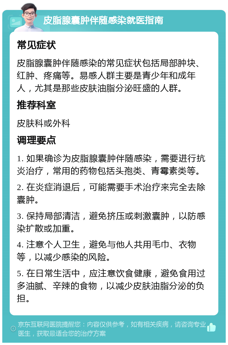 皮脂腺囊肿伴随感染就医指南 常见症状 皮脂腺囊肿伴随感染的常见症状包括局部肿块、红肿、疼痛等。易感人群主要是青少年和成年人，尤其是那些皮肤油脂分泌旺盛的人群。 推荐科室 皮肤科或外科 调理要点 1. 如果确诊为皮脂腺囊肿伴随感染，需要进行抗炎治疗，常用的药物包括头孢类、青霉素类等。 2. 在炎症消退后，可能需要手术治疗来完全去除囊肿。 3. 保持局部清洁，避免挤压或刺激囊肿，以防感染扩散或加重。 4. 注意个人卫生，避免与他人共用毛巾、衣物等，以减少感染的风险。 5. 在日常生活中，应注意饮食健康，避免食用过多油腻、辛辣的食物，以减少皮肤油脂分泌的负担。