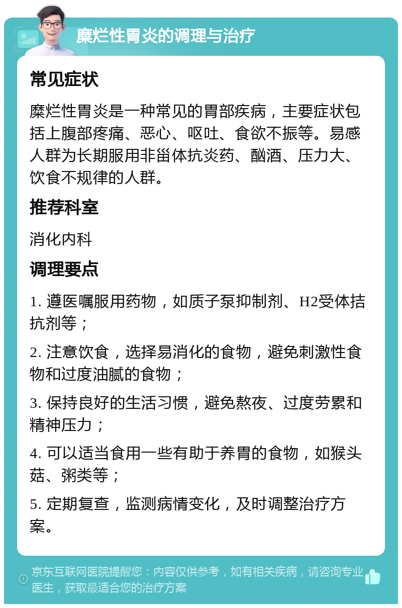 糜烂性胃炎的调理与治疗 常见症状 糜烂性胃炎是一种常见的胃部疾病，主要症状包括上腹部疼痛、恶心、呕吐、食欲不振等。易感人群为长期服用非甾体抗炎药、酗酒、压力大、饮食不规律的人群。 推荐科室 消化内科 调理要点 1. 遵医嘱服用药物，如质子泵抑制剂、H2受体拮抗剂等； 2. 注意饮食，选择易消化的食物，避免刺激性食物和过度油腻的食物； 3. 保持良好的生活习惯，避免熬夜、过度劳累和精神压力； 4. 可以适当食用一些有助于养胃的食物，如猴头菇、粥类等； 5. 定期复查，监测病情变化，及时调整治疗方案。