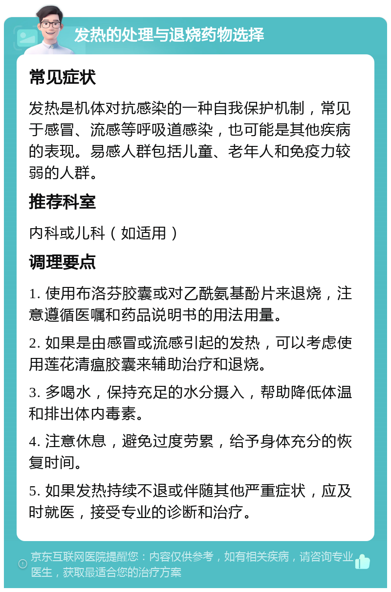 发热的处理与退烧药物选择 常见症状 发热是机体对抗感染的一种自我保护机制，常见于感冒、流感等呼吸道感染，也可能是其他疾病的表现。易感人群包括儿童、老年人和免疫力较弱的人群。 推荐科室 内科或儿科（如适用） 调理要点 1. 使用布洛芬胶囊或对乙酰氨基酚片来退烧，注意遵循医嘱和药品说明书的用法用量。 2. 如果是由感冒或流感引起的发热，可以考虑使用莲花清瘟胶囊来辅助治疗和退烧。 3. 多喝水，保持充足的水分摄入，帮助降低体温和排出体内毒素。 4. 注意休息，避免过度劳累，给予身体充分的恢复时间。 5. 如果发热持续不退或伴随其他严重症状，应及时就医，接受专业的诊断和治疗。