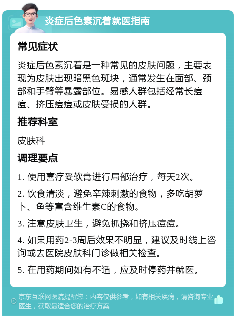 炎症后色素沉着就医指南 常见症状 炎症后色素沉着是一种常见的皮肤问题，主要表现为皮肤出现暗黑色斑块，通常发生在面部、颈部和手臂等暴露部位。易感人群包括经常长痘痘、挤压痘痘或皮肤受损的人群。 推荐科室 皮肤科 调理要点 1. 使用喜疗妥软膏进行局部治疗，每天2次。 2. 饮食清淡，避免辛辣刺激的食物，多吃胡萝卜、鱼等富含维生素C的食物。 3. 注意皮肤卫生，避免抓挠和挤压痘痘。 4. 如果用药2-3周后效果不明显，建议及时线上咨询或去医院皮肤科门诊做相关检查。 5. 在用药期间如有不适，应及时停药并就医。