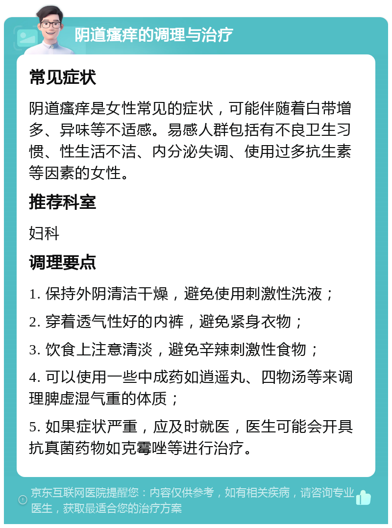 阴道瘙痒的调理与治疗 常见症状 阴道瘙痒是女性常见的症状，可能伴随着白带增多、异味等不适感。易感人群包括有不良卫生习惯、性生活不洁、内分泌失调、使用过多抗生素等因素的女性。 推荐科室 妇科 调理要点 1. 保持外阴清洁干燥，避免使用刺激性洗液； 2. 穿着透气性好的内裤，避免紧身衣物； 3. 饮食上注意清淡，避免辛辣刺激性食物； 4. 可以使用一些中成药如逍遥丸、四物汤等来调理脾虚湿气重的体质； 5. 如果症状严重，应及时就医，医生可能会开具抗真菌药物如克霉唑等进行治疗。