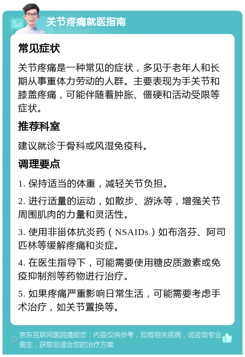 关节疼痛就医指南 常见症状 关节疼痛是一种常见的症状，多见于老年人和长期从事重体力劳动的人群。主要表现为手关节和膝盖疼痛，可能伴随着肿胀、僵硬和活动受限等症状。 推荐科室 建议就诊于骨科或风湿免疫科。 调理要点 1. 保持适当的体重，减轻关节负担。 2. 进行适量的运动，如散步、游泳等，增强关节周围肌肉的力量和灵活性。 3. 使用非甾体抗炎药（NSAIDs）如布洛芬、阿司匹林等缓解疼痛和炎症。 4. 在医生指导下，可能需要使用糖皮质激素或免疫抑制剂等药物进行治疗。 5. 如果疼痛严重影响日常生活，可能需要考虑手术治疗，如关节置换等。