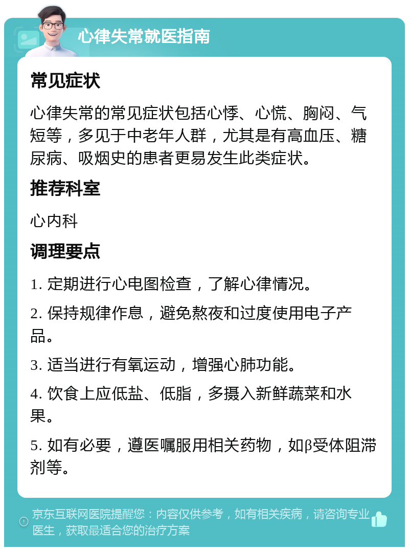 心律失常就医指南 常见症状 心律失常的常见症状包括心悸、心慌、胸闷、气短等，多见于中老年人群，尤其是有高血压、糖尿病、吸烟史的患者更易发生此类症状。 推荐科室 心内科 调理要点 1. 定期进行心电图检查，了解心律情况。 2. 保持规律作息，避免熬夜和过度使用电子产品。 3. 适当进行有氧运动，增强心肺功能。 4. 饮食上应低盐、低脂，多摄入新鲜蔬菜和水果。 5. 如有必要，遵医嘱服用相关药物，如β受体阻滞剂等。