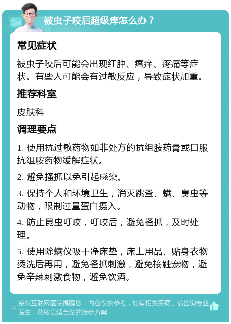 被虫子咬后超级痒怎么办？ 常见症状 被虫子咬后可能会出现红肿、瘙痒、疼痛等症状。有些人可能会有过敏反应，导致症状加重。 推荐科室 皮肤科 调理要点 1. 使用抗过敏药物如非处方的抗组胺药膏或口服抗组胺药物缓解症状。 2. 避免搔抓以免引起感染。 3. 保持个人和环境卫生，消灭跳蚤、螨、臭虫等动物，限制过量蛋白摄入。 4. 防止昆虫叮咬，叮咬后，避免搔抓，及时处理。 5. 使用除螨仪吸干净床垫，床上用品、贴身衣物烫洗后再用，避免搔抓刺激，避免接触宠物，避免辛辣刺激食物，避免饮酒。