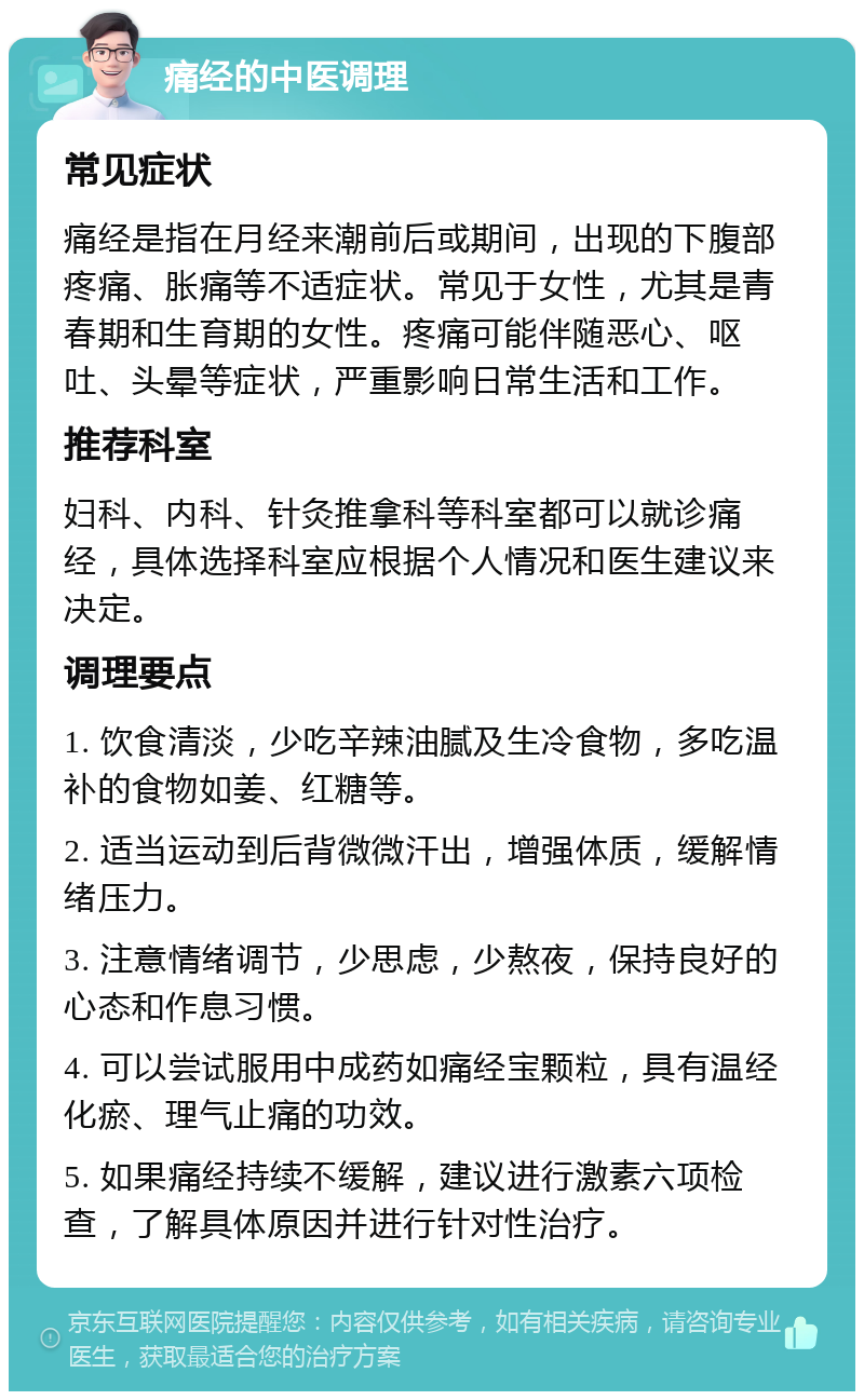 痛经的中医调理 常见症状 痛经是指在月经来潮前后或期间，出现的下腹部疼痛、胀痛等不适症状。常见于女性，尤其是青春期和生育期的女性。疼痛可能伴随恶心、呕吐、头晕等症状，严重影响日常生活和工作。 推荐科室 妇科、内科、针灸推拿科等科室都可以就诊痛经，具体选择科室应根据个人情况和医生建议来决定。 调理要点 1. 饮食清淡，少吃辛辣油腻及生冷食物，多吃温补的食物如姜、红糖等。 2. 适当运动到后背微微汗出，增强体质，缓解情绪压力。 3. 注意情绪调节，少思虑，少熬夜，保持良好的心态和作息习惯。 4. 可以尝试服用中成药如痛经宝颗粒，具有温经化瘀、理气止痛的功效。 5. 如果痛经持续不缓解，建议进行激素六项检查，了解具体原因并进行针对性治疗。