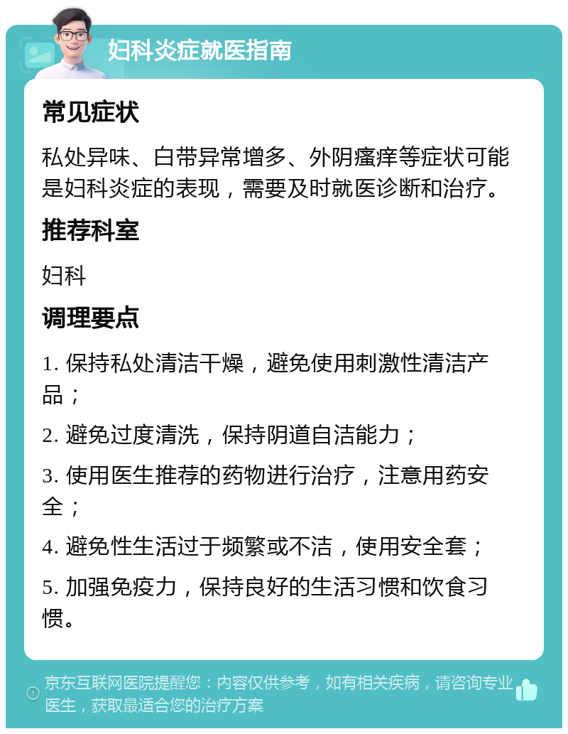 妇科炎症就医指南 常见症状 私处异味、白带异常增多、外阴瘙痒等症状可能是妇科炎症的表现，需要及时就医诊断和治疗。 推荐科室 妇科 调理要点 1. 保持私处清洁干燥，避免使用刺激性清洁产品； 2. 避免过度清洗，保持阴道自洁能力； 3. 使用医生推荐的药物进行治疗，注意用药安全； 4. 避免性生活过于频繁或不洁，使用安全套； 5. 加强免疫力，保持良好的生活习惯和饮食习惯。