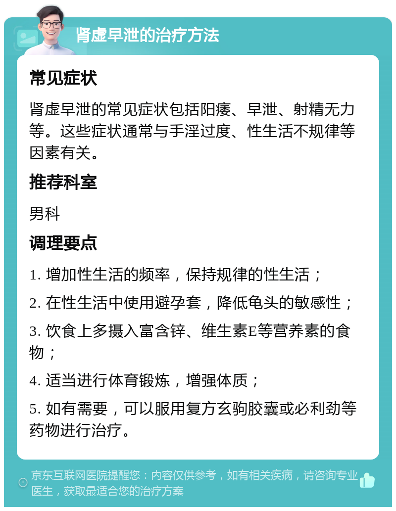 肾虚早泄的治疗方法 常见症状 肾虚早泄的常见症状包括阳痿、早泄、射精无力等。这些症状通常与手淫过度、性生活不规律等因素有关。 推荐科室 男科 调理要点 1. 增加性生活的频率，保持规律的性生活； 2. 在性生活中使用避孕套，降低龟头的敏感性； 3. 饮食上多摄入富含锌、维生素E等营养素的食物； 4. 适当进行体育锻炼，增强体质； 5. 如有需要，可以服用复方玄驹胶囊或必利劲等药物进行治疗。