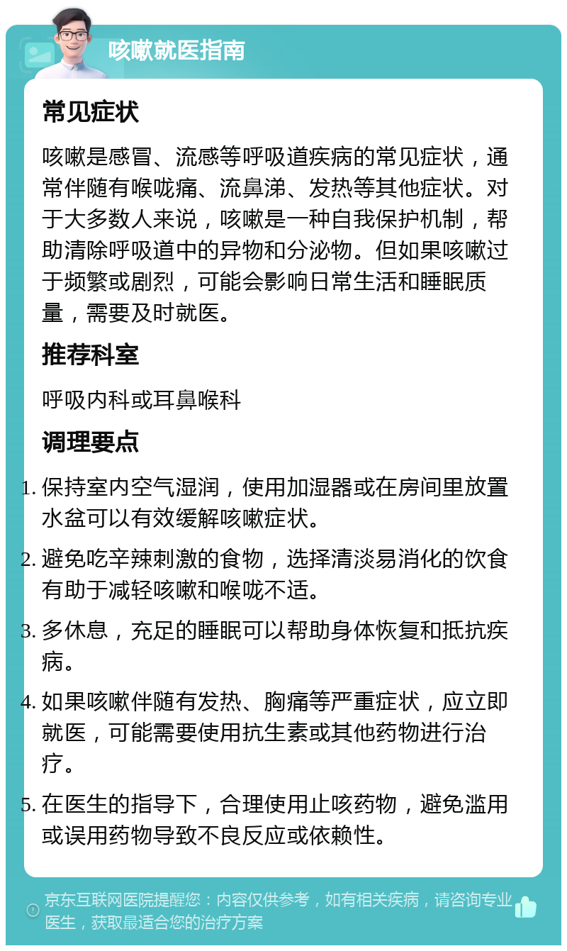 咳嗽就医指南 常见症状 咳嗽是感冒、流感等呼吸道疾病的常见症状，通常伴随有喉咙痛、流鼻涕、发热等其他症状。对于大多数人来说，咳嗽是一种自我保护机制，帮助清除呼吸道中的异物和分泌物。但如果咳嗽过于频繁或剧烈，可能会影响日常生活和睡眠质量，需要及时就医。 推荐科室 呼吸内科或耳鼻喉科 调理要点 保持室内空气湿润，使用加湿器或在房间里放置水盆可以有效缓解咳嗽症状。 避免吃辛辣刺激的食物，选择清淡易消化的饮食有助于减轻咳嗽和喉咙不适。 多休息，充足的睡眠可以帮助身体恢复和抵抗疾病。 如果咳嗽伴随有发热、胸痛等严重症状，应立即就医，可能需要使用抗生素或其他药物进行治疗。 在医生的指导下，合理使用止咳药物，避免滥用或误用药物导致不良反应或依赖性。