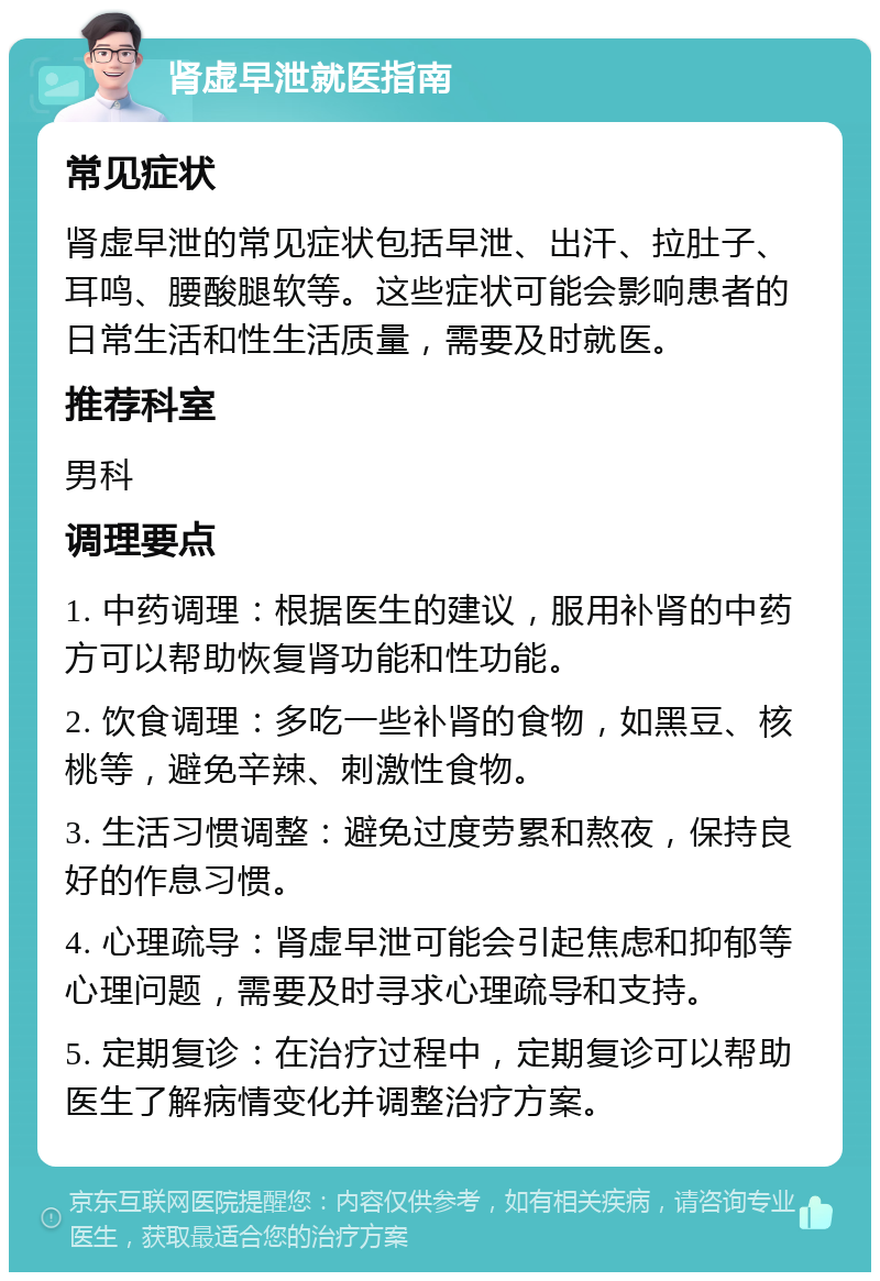 肾虚早泄就医指南 常见症状 肾虚早泄的常见症状包括早泄、出汗、拉肚子、耳鸣、腰酸腿软等。这些症状可能会影响患者的日常生活和性生活质量，需要及时就医。 推荐科室 男科 调理要点 1. 中药调理：根据医生的建议，服用补肾的中药方可以帮助恢复肾功能和性功能。 2. 饮食调理：多吃一些补肾的食物，如黑豆、核桃等，避免辛辣、刺激性食物。 3. 生活习惯调整：避免过度劳累和熬夜，保持良好的作息习惯。 4. 心理疏导：肾虚早泄可能会引起焦虑和抑郁等心理问题，需要及时寻求心理疏导和支持。 5. 定期复诊：在治疗过程中，定期复诊可以帮助医生了解病情变化并调整治疗方案。