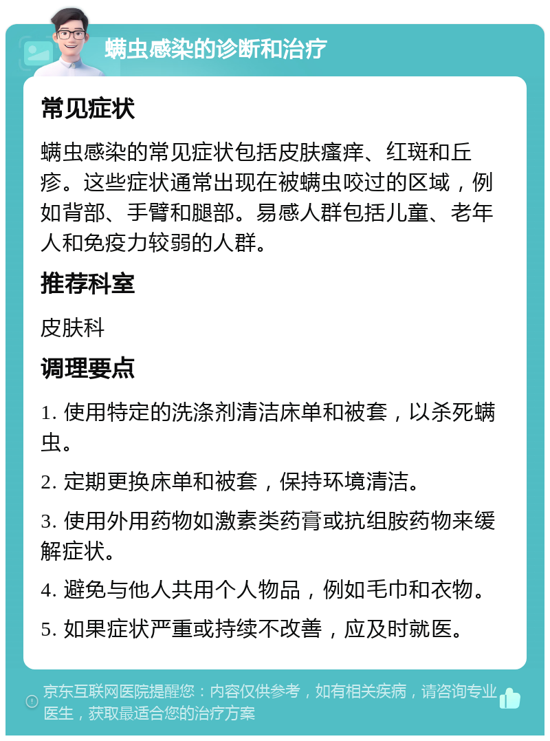 螨虫感染的诊断和治疗 常见症状 螨虫感染的常见症状包括皮肤瘙痒、红斑和丘疹。这些症状通常出现在被螨虫咬过的区域，例如背部、手臂和腿部。易感人群包括儿童、老年人和免疫力较弱的人群。 推荐科室 皮肤科 调理要点 1. 使用特定的洗涤剂清洁床单和被套，以杀死螨虫。 2. 定期更换床单和被套，保持环境清洁。 3. 使用外用药物如激素类药膏或抗组胺药物来缓解症状。 4. 避免与他人共用个人物品，例如毛巾和衣物。 5. 如果症状严重或持续不改善，应及时就医。