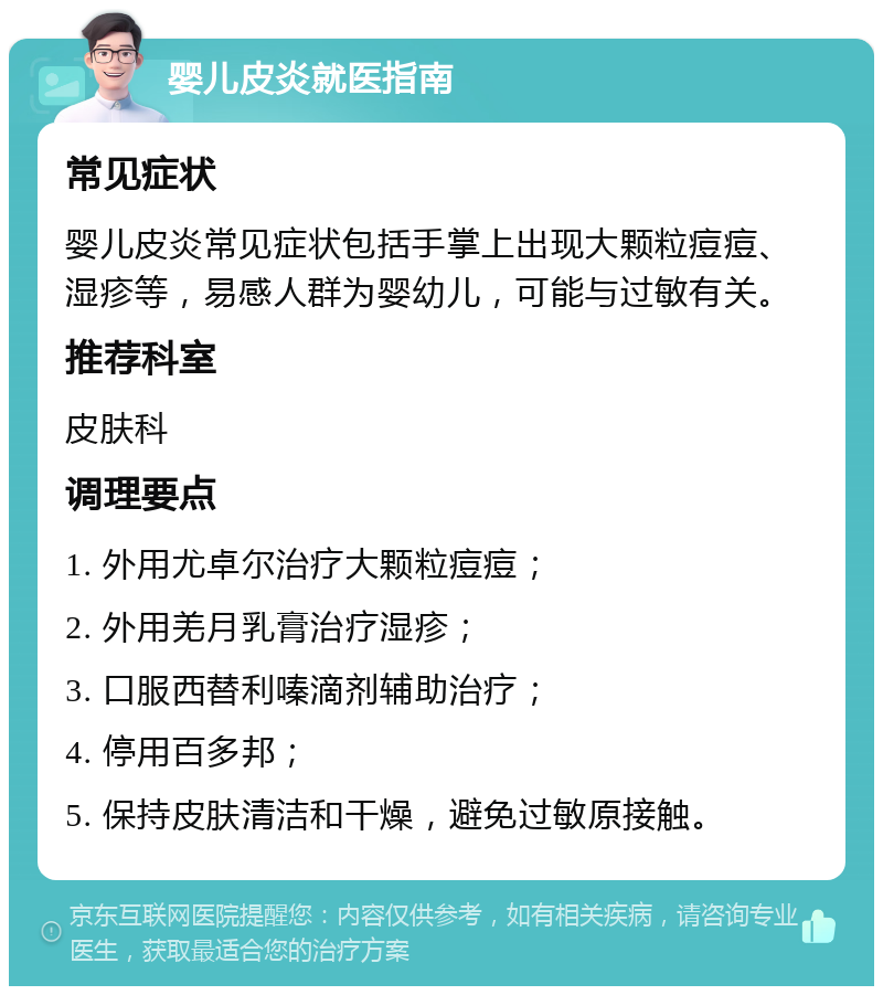 婴儿皮炎就医指南 常见症状 婴儿皮炎常见症状包括手掌上出现大颗粒痘痘、湿疹等，易感人群为婴幼儿，可能与过敏有关。 推荐科室 皮肤科 调理要点 1. 外用尤卓尔治疗大颗粒痘痘； 2. 外用羌月乳膏治疗湿疹； 3. 口服西替利嗪滴剂辅助治疗； 4. 停用百多邦； 5. 保持皮肤清洁和干燥，避免过敏原接触。