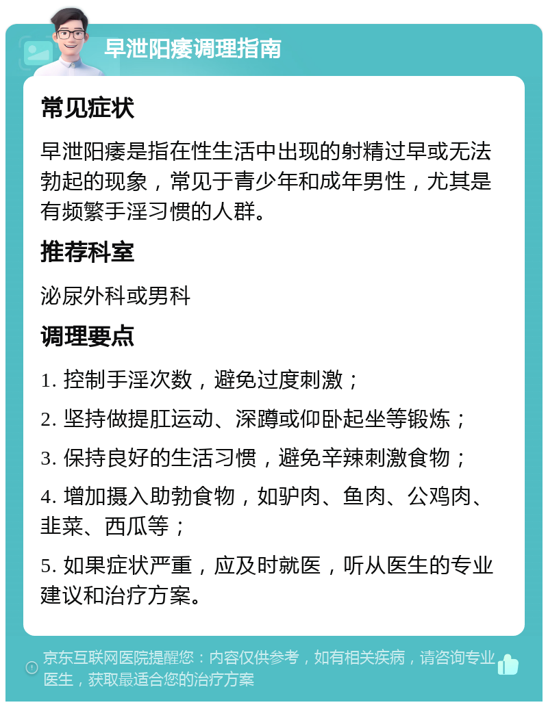 早泄阳痿调理指南 常见症状 早泄阳痿是指在性生活中出现的射精过早或无法勃起的现象，常见于青少年和成年男性，尤其是有频繁手淫习惯的人群。 推荐科室 泌尿外科或男科 调理要点 1. 控制手淫次数，避免过度刺激； 2. 坚持做提肛运动、深蹲或仰卧起坐等锻炼； 3. 保持良好的生活习惯，避免辛辣刺激食物； 4. 增加摄入助勃食物，如驴肉、鱼肉、公鸡肉、韭菜、西瓜等； 5. 如果症状严重，应及时就医，听从医生的专业建议和治疗方案。