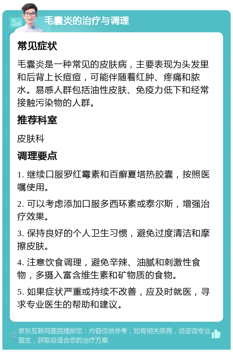 毛囊炎的治疗与调理 常见症状 毛囊炎是一种常见的皮肤病，主要表现为头发里和后背上长痘痘，可能伴随着红肿、疼痛和脓水。易感人群包括油性皮肤、免疫力低下和经常接触污染物的人群。 推荐科室 皮肤科 调理要点 1. 继续口服罗红霉素和百癣夏塔热胶囊，按照医嘱使用。 2. 可以考虑添加口服多西环素或泰尔斯，增强治疗效果。 3. 保持良好的个人卫生习惯，避免过度清洁和摩擦皮肤。 4. 注意饮食调理，避免辛辣、油腻和刺激性食物，多摄入富含维生素和矿物质的食物。 5. 如果症状严重或持续不改善，应及时就医，寻求专业医生的帮助和建议。