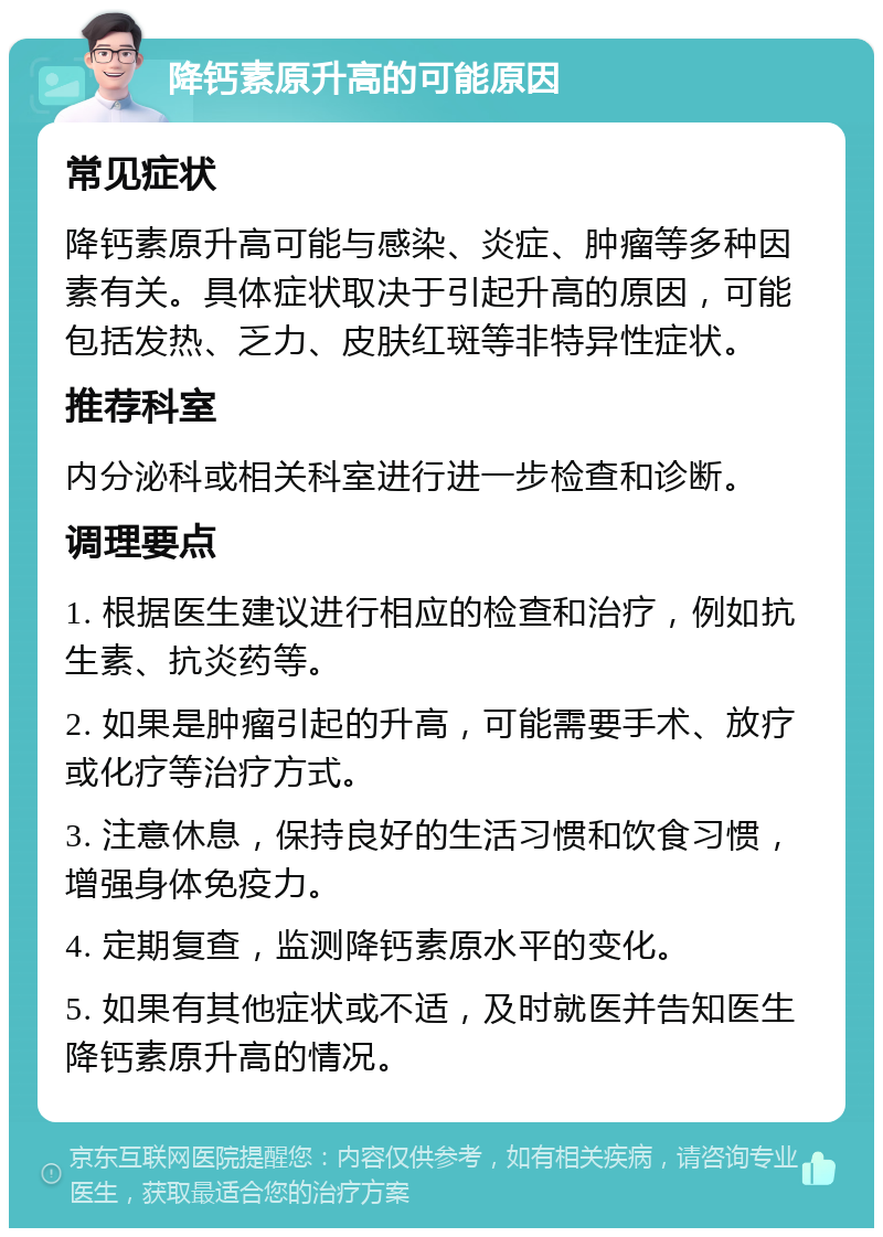 降钙素原升高的可能原因 常见症状 降钙素原升高可能与感染、炎症、肿瘤等多种因素有关。具体症状取决于引起升高的原因，可能包括发热、乏力、皮肤红斑等非特异性症状。 推荐科室 内分泌科或相关科室进行进一步检查和诊断。 调理要点 1. 根据医生建议进行相应的检查和治疗，例如抗生素、抗炎药等。 2. 如果是肿瘤引起的升高，可能需要手术、放疗或化疗等治疗方式。 3. 注意休息，保持良好的生活习惯和饮食习惯，增强身体免疫力。 4. 定期复查，监测降钙素原水平的变化。 5. 如果有其他症状或不适，及时就医并告知医生降钙素原升高的情况。