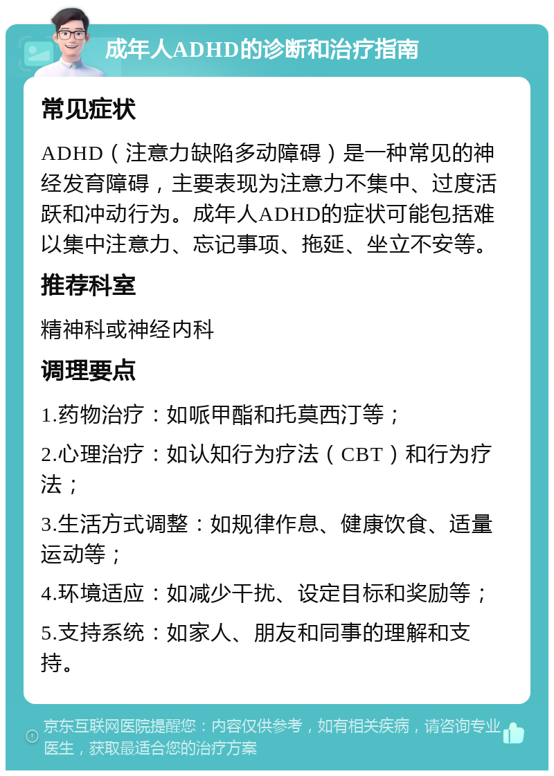 成年人ADHD的诊断和治疗指南 常见症状 ADHD（注意力缺陷多动障碍）是一种常见的神经发育障碍，主要表现为注意力不集中、过度活跃和冲动行为。成年人ADHD的症状可能包括难以集中注意力、忘记事项、拖延、坐立不安等。 推荐科室 精神科或神经内科 调理要点 1.药物治疗：如哌甲酯和托莫西汀等； 2.心理治疗：如认知行为疗法（CBT）和行为疗法； 3.生活方式调整：如规律作息、健康饮食、适量运动等； 4.环境适应：如减少干扰、设定目标和奖励等； 5.支持系统：如家人、朋友和同事的理解和支持。