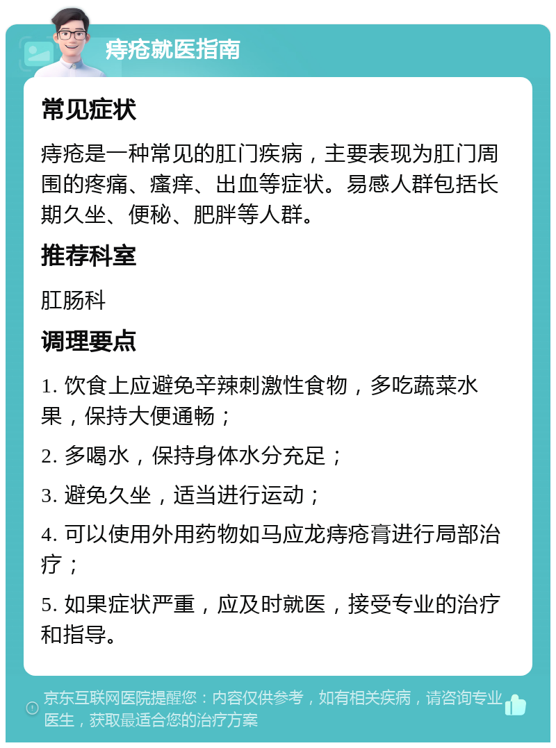 痔疮就医指南 常见症状 痔疮是一种常见的肛门疾病，主要表现为肛门周围的疼痛、瘙痒、出血等症状。易感人群包括长期久坐、便秘、肥胖等人群。 推荐科室 肛肠科 调理要点 1. 饮食上应避免辛辣刺激性食物，多吃蔬菜水果，保持大便通畅； 2. 多喝水，保持身体水分充足； 3. 避免久坐，适当进行运动； 4. 可以使用外用药物如马应龙痔疮膏进行局部治疗； 5. 如果症状严重，应及时就医，接受专业的治疗和指导。