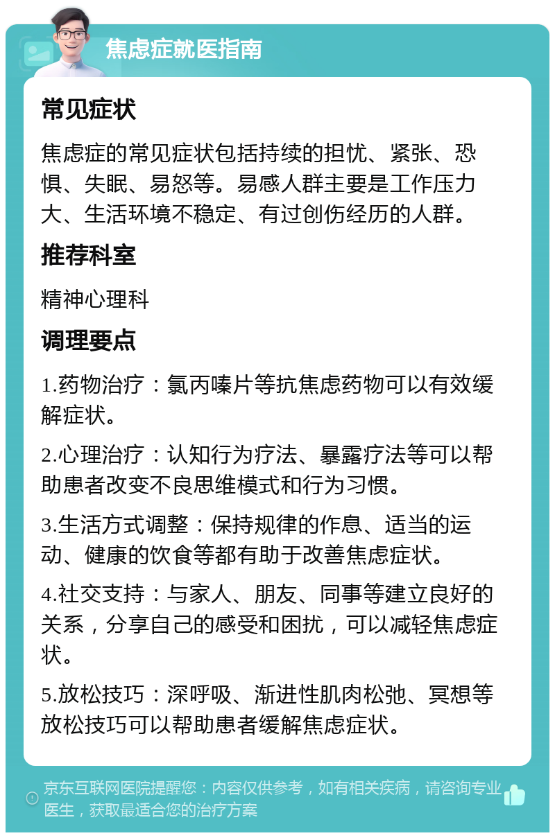 焦虑症就医指南 常见症状 焦虑症的常见症状包括持续的担忧、紧张、恐惧、失眠、易怒等。易感人群主要是工作压力大、生活环境不稳定、有过创伤经历的人群。 推荐科室 精神心理科 调理要点 1.药物治疗：氯丙嗪片等抗焦虑药物可以有效缓解症状。 2.心理治疗：认知行为疗法、暴露疗法等可以帮助患者改变不良思维模式和行为习惯。 3.生活方式调整：保持规律的作息、适当的运动、健康的饮食等都有助于改善焦虑症状。 4.社交支持：与家人、朋友、同事等建立良好的关系，分享自己的感受和困扰，可以减轻焦虑症状。 5.放松技巧：深呼吸、渐进性肌肉松弛、冥想等放松技巧可以帮助患者缓解焦虑症状。