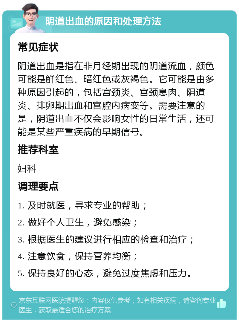 阴道出血的原因和处理方法 常见症状 阴道出血是指在非月经期出现的阴道流血，颜色可能是鲜红色、暗红色或灰褐色。它可能是由多种原因引起的，包括宫颈炎、宫颈息肉、阴道炎、排卵期出血和宫腔内病变等。需要注意的是，阴道出血不仅会影响女性的日常生活，还可能是某些严重疾病的早期信号。 推荐科室 妇科 调理要点 1. 及时就医，寻求专业的帮助； 2. 做好个人卫生，避免感染； 3. 根据医生的建议进行相应的检查和治疗； 4. 注意饮食，保持营养均衡； 5. 保持良好的心态，避免过度焦虑和压力。