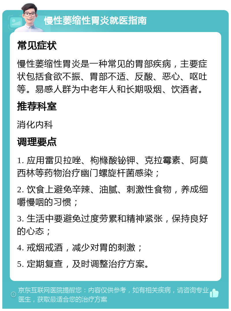 慢性萎缩性胃炎就医指南 常见症状 慢性萎缩性胃炎是一种常见的胃部疾病，主要症状包括食欲不振、胃部不适、反酸、恶心、呕吐等。易感人群为中老年人和长期吸烟、饮酒者。 推荐科室 消化内科 调理要点 1. 应用雷贝拉唑、枸橼酸铋钾、克拉霉素、阿莫西林等药物治疗幽门螺旋杆菌感染； 2. 饮食上避免辛辣、油腻、刺激性食物，养成细嚼慢咽的习惯； 3. 生活中要避免过度劳累和精神紧张，保持良好的心态； 4. 戒烟戒酒，减少对胃的刺激； 5. 定期复查，及时调整治疗方案。