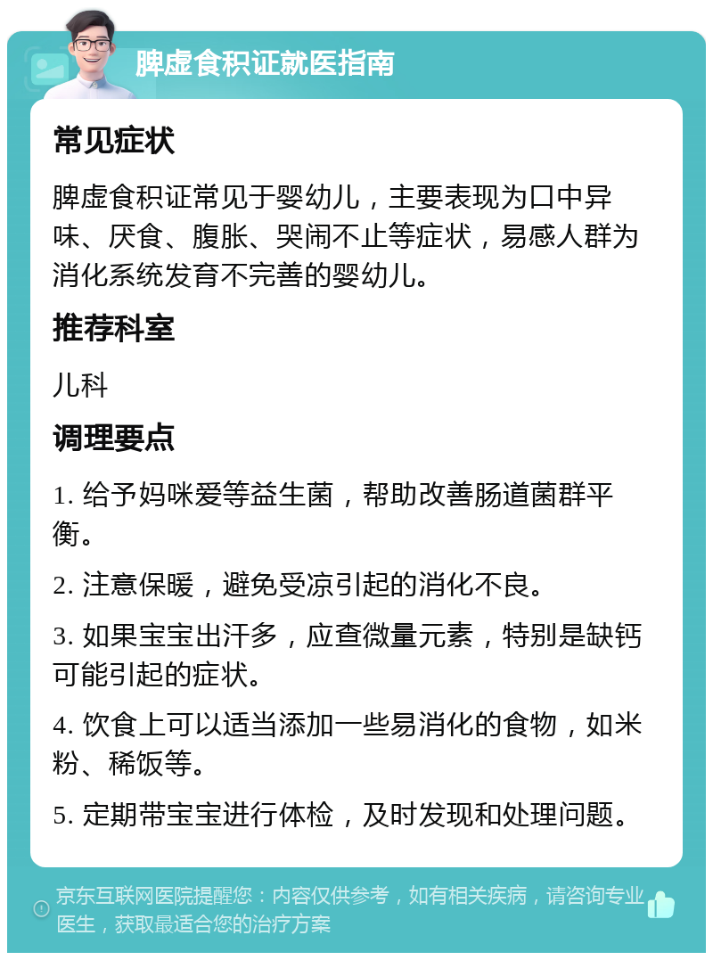 脾虚食积证就医指南 常见症状 脾虚食积证常见于婴幼儿，主要表现为口中异味、厌食、腹胀、哭闹不止等症状，易感人群为消化系统发育不完善的婴幼儿。 推荐科室 儿科 调理要点 1. 给予妈咪爱等益生菌，帮助改善肠道菌群平衡。 2. 注意保暖，避免受凉引起的消化不良。 3. 如果宝宝出汗多，应查微量元素，特别是缺钙可能引起的症状。 4. 饮食上可以适当添加一些易消化的食物，如米粉、稀饭等。 5. 定期带宝宝进行体检，及时发现和处理问题。