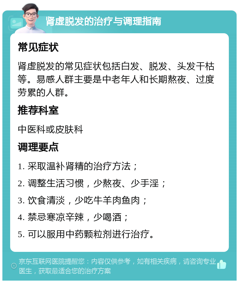 肾虚脱发的治疗与调理指南 常见症状 肾虚脱发的常见症状包括白发、脱发、头发干枯等。易感人群主要是中老年人和长期熬夜、过度劳累的人群。 推荐科室 中医科或皮肤科 调理要点 1. 采取温补肾精的治疗方法； 2. 调整生活习惯，少熬夜、少手淫； 3. 饮食清淡，少吃牛羊肉鱼肉； 4. 禁忌寒凉辛辣，少喝酒； 5. 可以服用中药颗粒剂进行治疗。