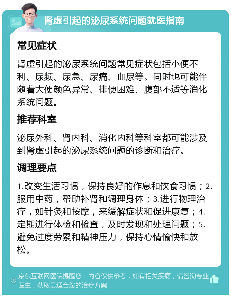 肾虚引起的泌尿系统问题就医指南 常见症状 肾虚引起的泌尿系统问题常见症状包括小便不利、尿频、尿急、尿痛、血尿等。同时也可能伴随着大便颜色异常、排便困难、腹部不适等消化系统问题。 推荐科室 泌尿外科、肾内科、消化内科等科室都可能涉及到肾虚引起的泌尿系统问题的诊断和治疗。 调理要点 1.改变生活习惯，保持良好的作息和饮食习惯；2.服用中药，帮助补肾和调理身体；3.进行物理治疗，如针灸和按摩，来缓解症状和促进康复；4.定期进行体检和检查，及时发现和处理问题；5.避免过度劳累和精神压力，保持心情愉快和放松。