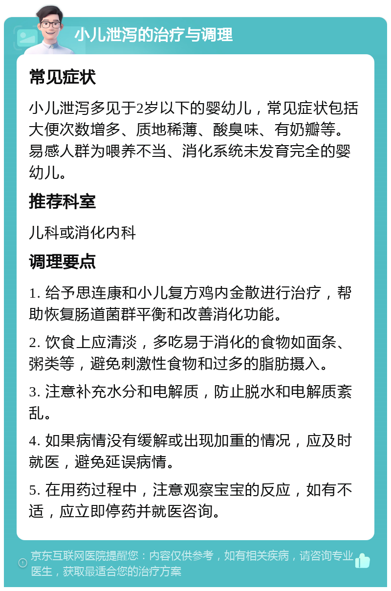 小儿泄泻的治疗与调理 常见症状 小儿泄泻多见于2岁以下的婴幼儿，常见症状包括大便次数增多、质地稀薄、酸臭味、有奶瓣等。易感人群为喂养不当、消化系统未发育完全的婴幼儿。 推荐科室 儿科或消化内科 调理要点 1. 给予思连康和小儿复方鸡内金散进行治疗，帮助恢复肠道菌群平衡和改善消化功能。 2. 饮食上应清淡，多吃易于消化的食物如面条、粥类等，避免刺激性食物和过多的脂肪摄入。 3. 注意补充水分和电解质，防止脱水和电解质紊乱。 4. 如果病情没有缓解或出现加重的情况，应及时就医，避免延误病情。 5. 在用药过程中，注意观察宝宝的反应，如有不适，应立即停药并就医咨询。