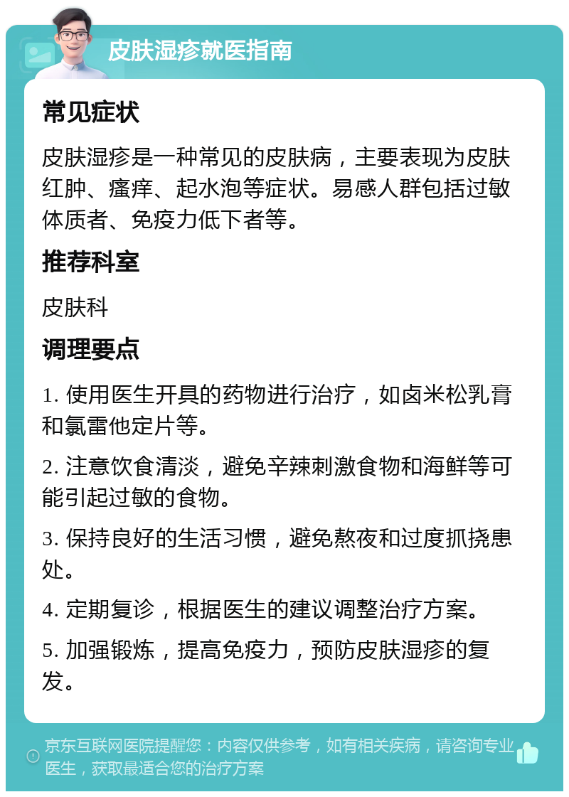 皮肤湿疹就医指南 常见症状 皮肤湿疹是一种常见的皮肤病，主要表现为皮肤红肿、瘙痒、起水泡等症状。易感人群包括过敏体质者、免疫力低下者等。 推荐科室 皮肤科 调理要点 1. 使用医生开具的药物进行治疗，如卤米松乳膏和氯雷他定片等。 2. 注意饮食清淡，避免辛辣刺激食物和海鲜等可能引起过敏的食物。 3. 保持良好的生活习惯，避免熬夜和过度抓挠患处。 4. 定期复诊，根据医生的建议调整治疗方案。 5. 加强锻炼，提高免疫力，预防皮肤湿疹的复发。