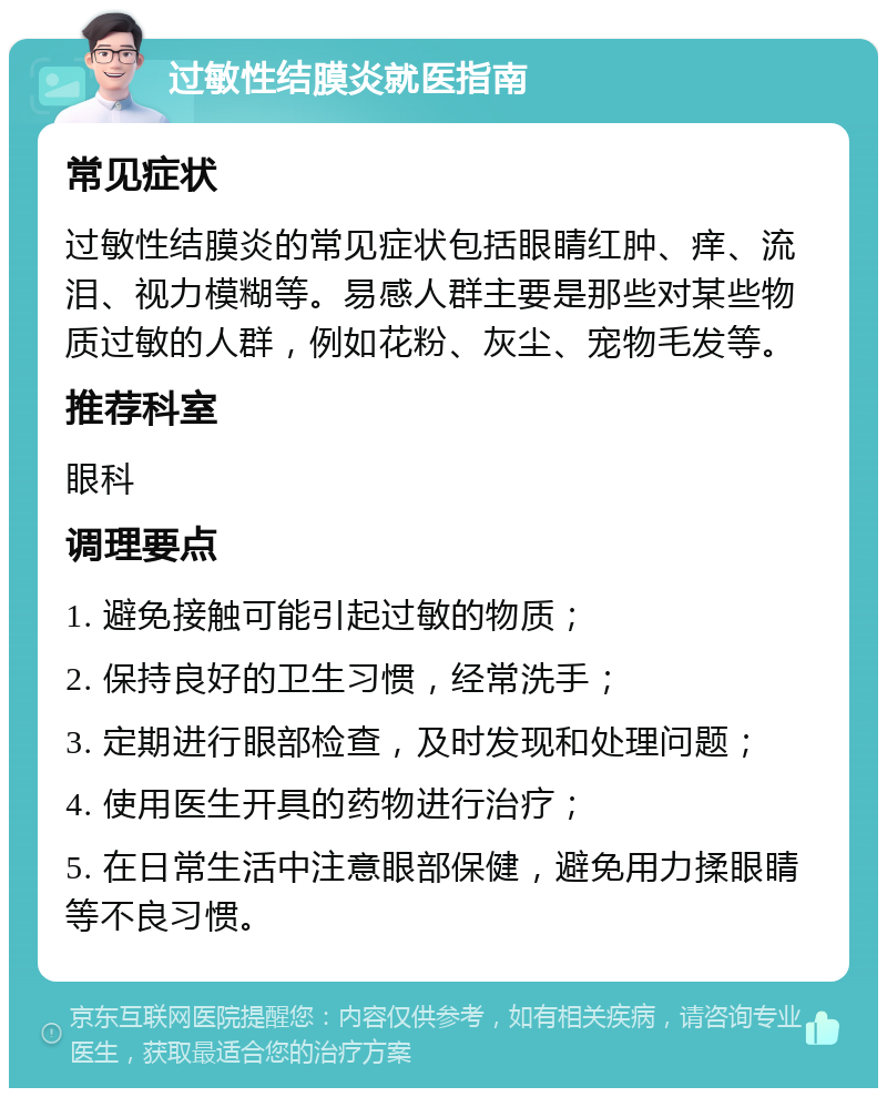 过敏性结膜炎就医指南 常见症状 过敏性结膜炎的常见症状包括眼睛红肿、痒、流泪、视力模糊等。易感人群主要是那些对某些物质过敏的人群，例如花粉、灰尘、宠物毛发等。 推荐科室 眼科 调理要点 1. 避免接触可能引起过敏的物质； 2. 保持良好的卫生习惯，经常洗手； 3. 定期进行眼部检查，及时发现和处理问题； 4. 使用医生开具的药物进行治疗； 5. 在日常生活中注意眼部保健，避免用力揉眼睛等不良习惯。