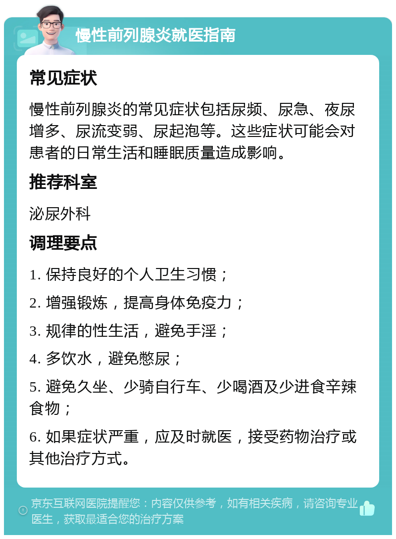 慢性前列腺炎就医指南 常见症状 慢性前列腺炎的常见症状包括尿频、尿急、夜尿增多、尿流变弱、尿起泡等。这些症状可能会对患者的日常生活和睡眠质量造成影响。 推荐科室 泌尿外科 调理要点 1. 保持良好的个人卫生习惯； 2. 增强锻炼，提高身体免疫力； 3. 规律的性生活，避免手淫； 4. 多饮水，避免憋尿； 5. 避免久坐、少骑自行车、少喝酒及少进食辛辣食物； 6. 如果症状严重，应及时就医，接受药物治疗或其他治疗方式。