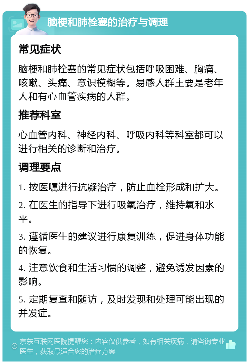 脑梗和肺栓塞的治疗与调理 常见症状 脑梗和肺栓塞的常见症状包括呼吸困难、胸痛、咳嗽、头痛、意识模糊等。易感人群主要是老年人和有心血管疾病的人群。 推荐科室 心血管内科、神经内科、呼吸内科等科室都可以进行相关的诊断和治疗。 调理要点 1. 按医嘱进行抗凝治疗，防止血栓形成和扩大。 2. 在医生的指导下进行吸氧治疗，维持氧和水平。 3. 遵循医生的建议进行康复训练，促进身体功能的恢复。 4. 注意饮食和生活习惯的调整，避免诱发因素的影响。 5. 定期复查和随访，及时发现和处理可能出现的并发症。