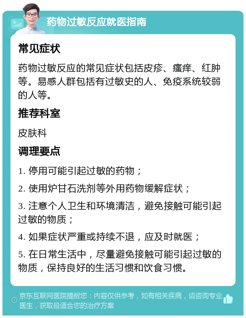 药物过敏反应就医指南 常见症状 药物过敏反应的常见症状包括皮疹、瘙痒、红肿等。易感人群包括有过敏史的人、免疫系统较弱的人等。 推荐科室 皮肤科 调理要点 1. 停用可能引起过敏的药物； 2. 使用炉甘石洗剂等外用药物缓解症状； 3. 注意个人卫生和环境清洁，避免接触可能引起过敏的物质； 4. 如果症状严重或持续不退，应及时就医； 5. 在日常生活中，尽量避免接触可能引起过敏的物质，保持良好的生活习惯和饮食习惯。