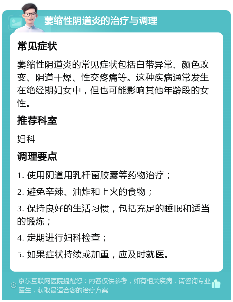 萎缩性阴道炎的治疗与调理 常见症状 萎缩性阴道炎的常见症状包括白带异常、颜色改变、阴道干燥、性交疼痛等。这种疾病通常发生在绝经期妇女中，但也可能影响其他年龄段的女性。 推荐科室 妇科 调理要点 1. 使用阴道用乳杆菌胶囊等药物治疗； 2. 避免辛辣、油炸和上火的食物； 3. 保持良好的生活习惯，包括充足的睡眠和适当的锻炼； 4. 定期进行妇科检查； 5. 如果症状持续或加重，应及时就医。