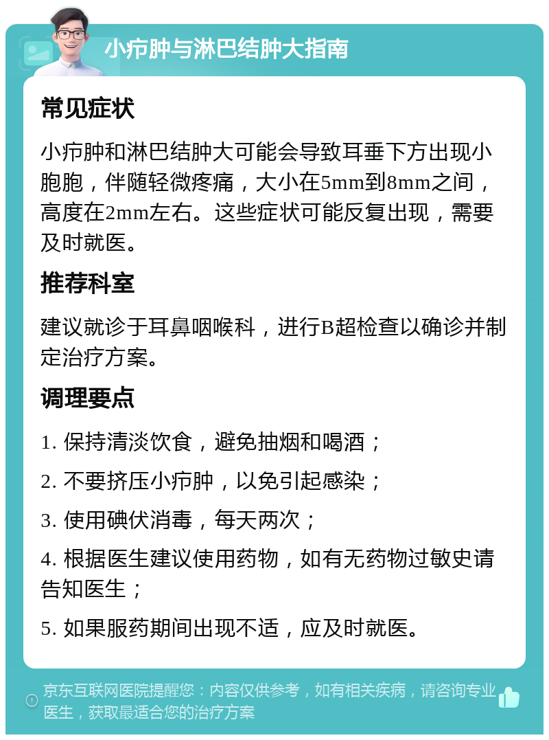 小疖肿与淋巴结肿大指南 常见症状 小疖肿和淋巴结肿大可能会导致耳垂下方出现小胞胞，伴随轻微疼痛，大小在5mm到8mm之间，高度在2mm左右。这些症状可能反复出现，需要及时就医。 推荐科室 建议就诊于耳鼻咽喉科，进行B超检查以确诊并制定治疗方案。 调理要点 1. 保持清淡饮食，避免抽烟和喝酒； 2. 不要挤压小疖肿，以免引起感染； 3. 使用碘伏消毒，每天两次； 4. 根据医生建议使用药物，如有无药物过敏史请告知医生； 5. 如果服药期间出现不适，应及时就医。