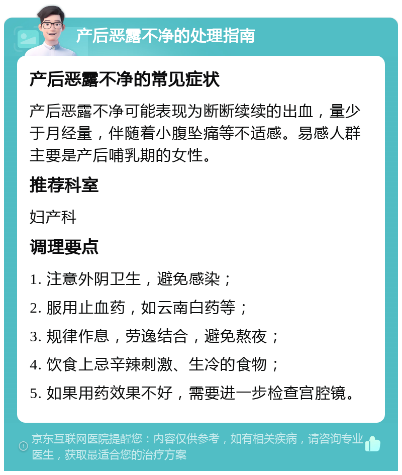 产后恶露不净的处理指南 产后恶露不净的常见症状 产后恶露不净可能表现为断断续续的出血，量少于月经量，伴随着小腹坠痛等不适感。易感人群主要是产后哺乳期的女性。 推荐科室 妇产科 调理要点 1. 注意外阴卫生，避免感染； 2. 服用止血药，如云南白药等； 3. 规律作息，劳逸结合，避免熬夜； 4. 饮食上忌辛辣刺激、生冷的食物； 5. 如果用药效果不好，需要进一步检查宫腔镜。