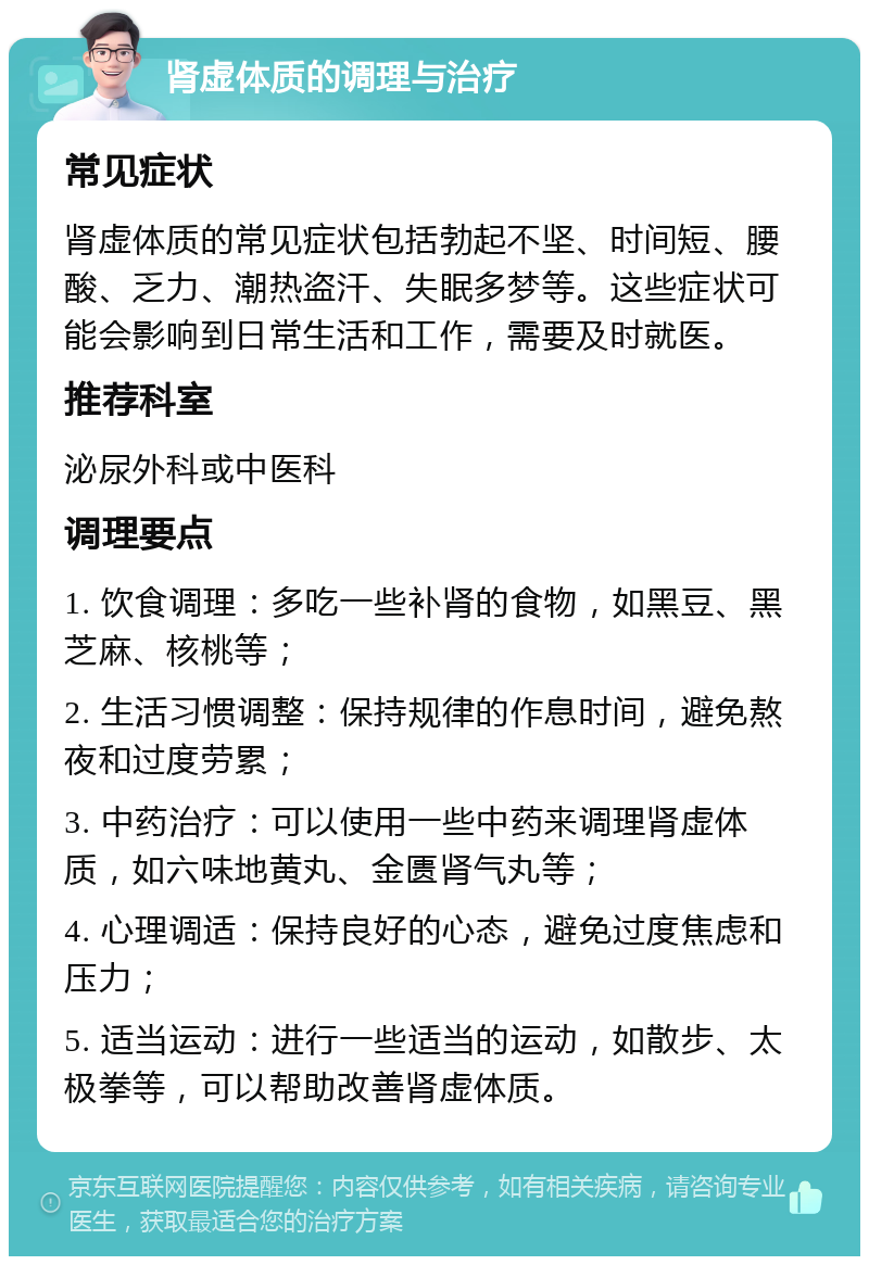 肾虚体质的调理与治疗 常见症状 肾虚体质的常见症状包括勃起不坚、时间短、腰酸、乏力、潮热盗汗、失眠多梦等。这些症状可能会影响到日常生活和工作，需要及时就医。 推荐科室 泌尿外科或中医科 调理要点 1. 饮食调理：多吃一些补肾的食物，如黑豆、黑芝麻、核桃等； 2. 生活习惯调整：保持规律的作息时间，避免熬夜和过度劳累； 3. 中药治疗：可以使用一些中药来调理肾虚体质，如六味地黄丸、金匮肾气丸等； 4. 心理调适：保持良好的心态，避免过度焦虑和压力； 5. 适当运动：进行一些适当的运动，如散步、太极拳等，可以帮助改善肾虚体质。