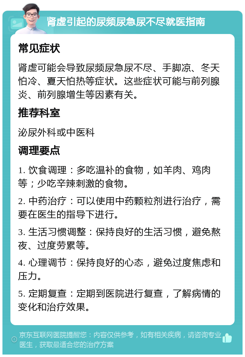 肾虚引起的尿频尿急尿不尽就医指南 常见症状 肾虚可能会导致尿频尿急尿不尽、手脚凉、冬天怕冷、夏天怕热等症状。这些症状可能与前列腺炎、前列腺增生等因素有关。 推荐科室 泌尿外科或中医科 调理要点 1. 饮食调理：多吃温补的食物，如羊肉、鸡肉等；少吃辛辣刺激的食物。 2. 中药治疗：可以使用中药颗粒剂进行治疗，需要在医生的指导下进行。 3. 生活习惯调整：保持良好的生活习惯，避免熬夜、过度劳累等。 4. 心理调节：保持良好的心态，避免过度焦虑和压力。 5. 定期复查：定期到医院进行复查，了解病情的变化和治疗效果。