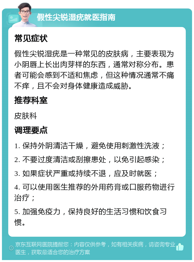 假性尖锐湿疣就医指南 常见症状 假性尖锐湿疣是一种常见的皮肤病，主要表现为小阴唇上长出肉芽样的东西，通常对称分布。患者可能会感到不适和焦虑，但这种情况通常不痛不痒，且不会对身体健康造成威胁。 推荐科室 皮肤科 调理要点 1. 保持外阴清洁干燥，避免使用刺激性洗液； 2. 不要过度清洁或刮擦患处，以免引起感染； 3. 如果症状严重或持续不退，应及时就医； 4. 可以使用医生推荐的外用药膏或口服药物进行治疗； 5. 加强免疫力，保持良好的生活习惯和饮食习惯。