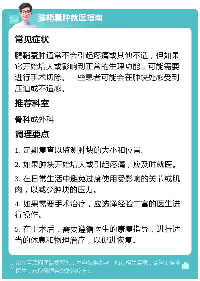 腱鞘囊肿就医指南 常见症状 腱鞘囊肿通常不会引起疼痛或其他不适，但如果它开始增大或影响到正常的生理功能，可能需要进行手术切除。一些患者可能会在肿块处感受到压迫或不适感。 推荐科室 骨科或外科 调理要点 1. 定期复查以监测肿块的大小和位置。 2. 如果肿块开始增大或引起疼痛，应及时就医。 3. 在日常生活中避免过度使用受影响的关节或肌肉，以减少肿块的压力。 4. 如果需要手术治疗，应选择经验丰富的医生进行操作。 5. 在手术后，需要遵循医生的康复指导，进行适当的休息和物理治疗，以促进恢复。