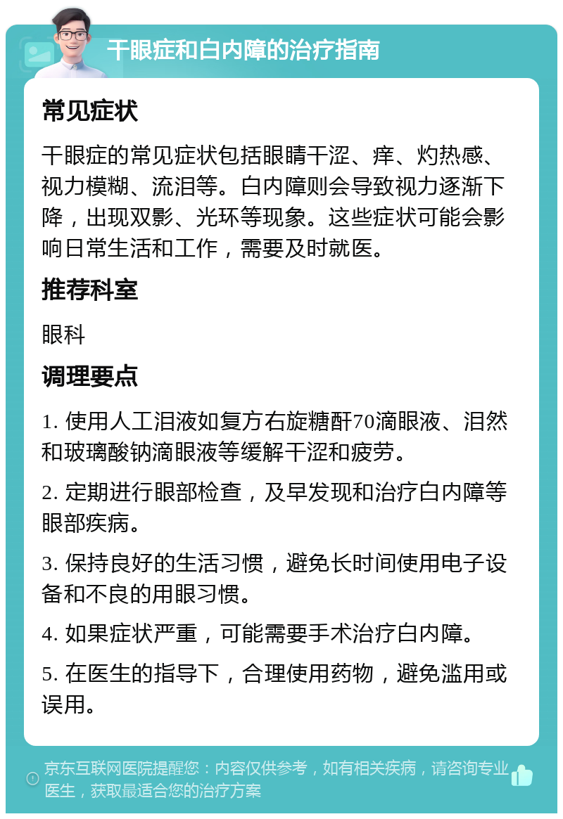 干眼症和白内障的治疗指南 常见症状 干眼症的常见症状包括眼睛干涩、痒、灼热感、视力模糊、流泪等。白内障则会导致视力逐渐下降，出现双影、光环等现象。这些症状可能会影响日常生活和工作，需要及时就医。 推荐科室 眼科 调理要点 1. 使用人工泪液如复方右旋糖酐70滴眼液、泪然和玻璃酸钠滴眼液等缓解干涩和疲劳。 2. 定期进行眼部检查，及早发现和治疗白内障等眼部疾病。 3. 保持良好的生活习惯，避免长时间使用电子设备和不良的用眼习惯。 4. 如果症状严重，可能需要手术治疗白内障。 5. 在医生的指导下，合理使用药物，避免滥用或误用。