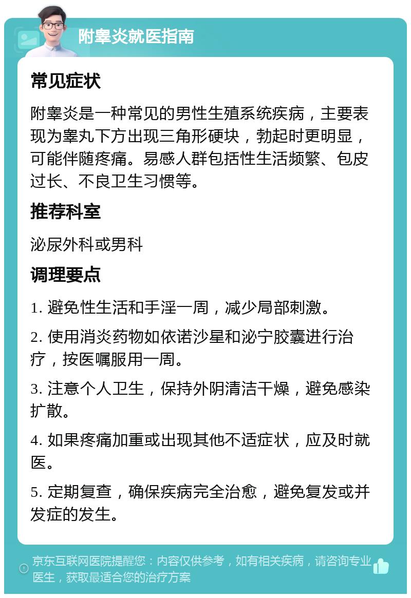 附睾炎就医指南 常见症状 附睾炎是一种常见的男性生殖系统疾病，主要表现为睾丸下方出现三角形硬块，勃起时更明显，可能伴随疼痛。易感人群包括性生活频繁、包皮过长、不良卫生习惯等。 推荐科室 泌尿外科或男科 调理要点 1. 避免性生活和手淫一周，减少局部刺激。 2. 使用消炎药物如依诺沙星和泌宁胶囊进行治疗，按医嘱服用一周。 3. 注意个人卫生，保持外阴清洁干燥，避免感染扩散。 4. 如果疼痛加重或出现其他不适症状，应及时就医。 5. 定期复查，确保疾病完全治愈，避免复发或并发症的发生。