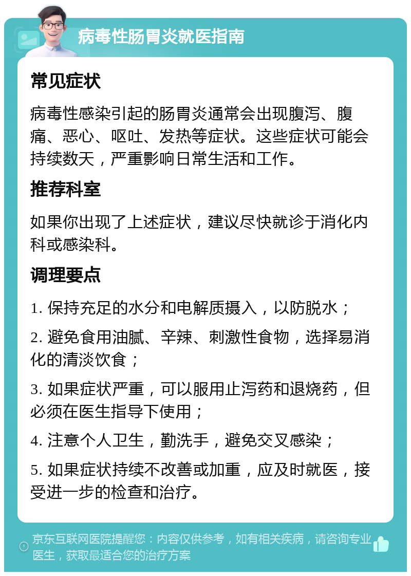 病毒性肠胃炎就医指南 常见症状 病毒性感染引起的肠胃炎通常会出现腹泻、腹痛、恶心、呕吐、发热等症状。这些症状可能会持续数天，严重影响日常生活和工作。 推荐科室 如果你出现了上述症状，建议尽快就诊于消化内科或感染科。 调理要点 1. 保持充足的水分和电解质摄入，以防脱水； 2. 避免食用油腻、辛辣、刺激性食物，选择易消化的清淡饮食； 3. 如果症状严重，可以服用止泻药和退烧药，但必须在医生指导下使用； 4. 注意个人卫生，勤洗手，避免交叉感染； 5. 如果症状持续不改善或加重，应及时就医，接受进一步的检查和治疗。