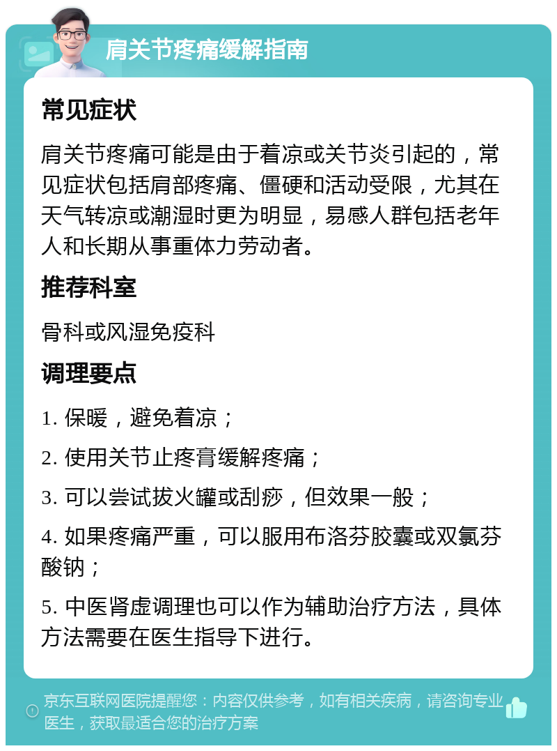 肩关节疼痛缓解指南 常见症状 肩关节疼痛可能是由于着凉或关节炎引起的，常见症状包括肩部疼痛、僵硬和活动受限，尤其在天气转凉或潮湿时更为明显，易感人群包括老年人和长期从事重体力劳动者。 推荐科室 骨科或风湿免疫科 调理要点 1. 保暖，避免着凉； 2. 使用关节止疼膏缓解疼痛； 3. 可以尝试拔火罐或刮痧，但效果一般； 4. 如果疼痛严重，可以服用布洛芬胶囊或双氯芬酸钠； 5. 中医肾虚调理也可以作为辅助治疗方法，具体方法需要在医生指导下进行。