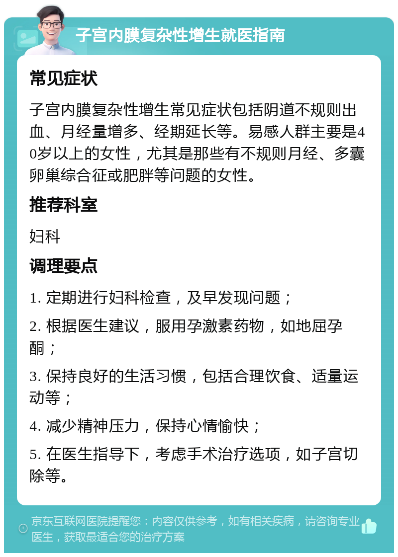 子宫内膜复杂性增生就医指南 常见症状 子宫内膜复杂性增生常见症状包括阴道不规则出血、月经量增多、经期延长等。易感人群主要是40岁以上的女性，尤其是那些有不规则月经、多囊卵巢综合征或肥胖等问题的女性。 推荐科室 妇科 调理要点 1. 定期进行妇科检查，及早发现问题； 2. 根据医生建议，服用孕激素药物，如地屈孕酮； 3. 保持良好的生活习惯，包括合理饮食、适量运动等； 4. 减少精神压力，保持心情愉快； 5. 在医生指导下，考虑手术治疗选项，如子宫切除等。