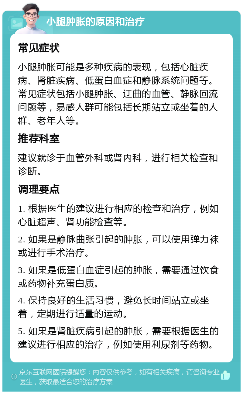 小腿肿胀的原因和治疗 常见症状 小腿肿胀可能是多种疾病的表现，包括心脏疾病、肾脏疾病、低蛋白血症和静脉系统问题等。常见症状包括小腿肿胀、迂曲的血管、静脉回流问题等，易感人群可能包括长期站立或坐着的人群、老年人等。 推荐科室 建议就诊于血管外科或肾内科，进行相关检查和诊断。 调理要点 1. 根据医生的建议进行相应的检查和治疗，例如心脏超声、肾功能检查等。 2. 如果是静脉曲张引起的肿胀，可以使用弹力袜或进行手术治疗。 3. 如果是低蛋白血症引起的肿胀，需要通过饮食或药物补充蛋白质。 4. 保持良好的生活习惯，避免长时间站立或坐着，定期进行适量的运动。 5. 如果是肾脏疾病引起的肿胀，需要根据医生的建议进行相应的治疗，例如使用利尿剂等药物。