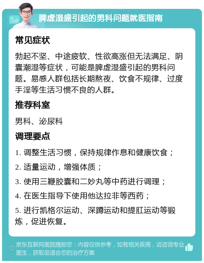 脾虚湿盛引起的男科问题就医指南 常见症状 勃起不坚、中途疲软、性欲高涨但无法满足、阴囊潮湿等症状，可能是脾虚湿盛引起的男科问题。易感人群包括长期熬夜、饮食不规律、过度手淫等生活习惯不良的人群。 推荐科室 男科、泌尿科 调理要点 1. 调整生活习惯，保持规律作息和健康饮食； 2. 适量运动，增强体质； 3. 使用三鞭胶囊和二妙丸等中药进行调理； 4. 在医生指导下使用他达拉非等西药； 5. 进行凯格尔运动、深蹲运动和提肛运动等锻炼，促进恢复。