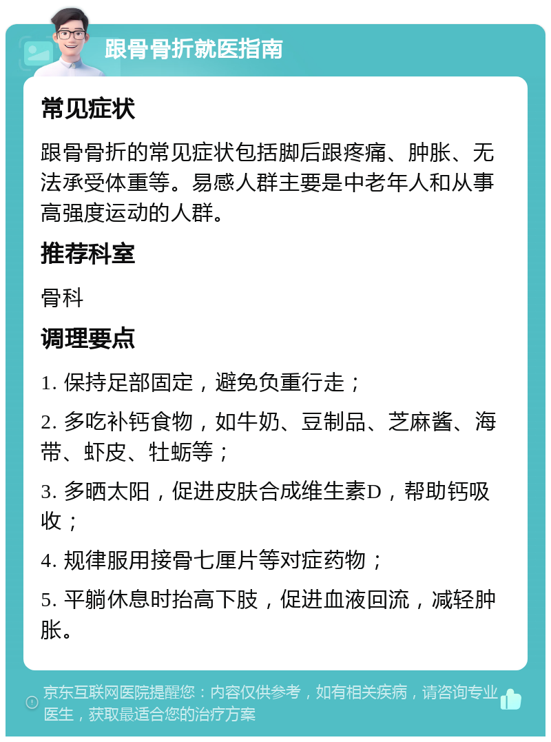 跟骨骨折就医指南 常见症状 跟骨骨折的常见症状包括脚后跟疼痛、肿胀、无法承受体重等。易感人群主要是中老年人和从事高强度运动的人群。 推荐科室 骨科 调理要点 1. 保持足部固定，避免负重行走； 2. 多吃补钙食物，如牛奶、豆制品、芝麻酱、海带、虾皮、牡蛎等； 3. 多晒太阳，促进皮肤合成维生素D，帮助钙吸收； 4. 规律服用接骨七厘片等对症药物； 5. 平躺休息时抬高下肢，促进血液回流，减轻肿胀。