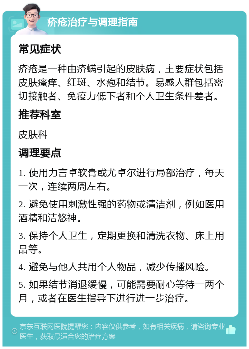 疥疮治疗与调理指南 常见症状 疥疮是一种由疥螨引起的皮肤病，主要症状包括皮肤瘙痒、红斑、水疱和结节。易感人群包括密切接触者、免疫力低下者和个人卫生条件差者。 推荐科室 皮肤科 调理要点 1. 使用力言卓软膏或尤卓尔进行局部治疗，每天一次，连续两周左右。 2. 避免使用刺激性强的药物或清洁剂，例如医用酒精和洁悠神。 3. 保持个人卫生，定期更换和清洗衣物、床上用品等。 4. 避免与他人共用个人物品，减少传播风险。 5. 如果结节消退缓慢，可能需要耐心等待一两个月，或者在医生指导下进行进一步治疗。